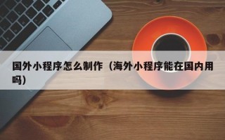 安丘国外小程序怎么制作（海外小程序能在国内用吗）