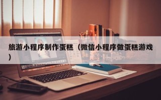 安丘旅游小程序制作蛋糕（微信小程序做蛋糕游戏）